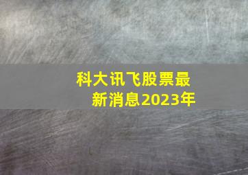 科大讯飞股票最新消息2023年