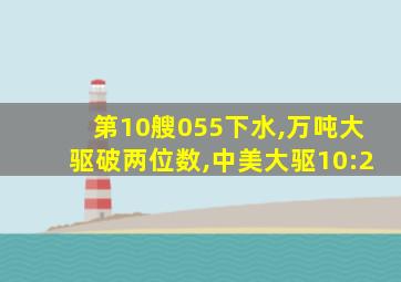 第10艘055下水,万吨大驱破两位数,中美大驱10:2