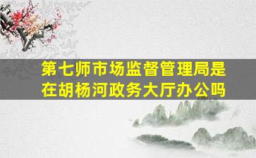 第七师市场监督管理局是在胡杨河政务大厅办公吗