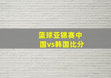 篮球亚锦赛中国vs韩国比分