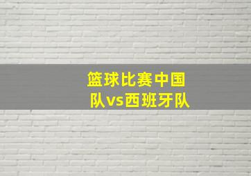 篮球比赛中国队vs西班牙队