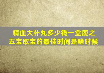 精血大补丸多少钱一盒鹿之五宝取宝的最佳时间是啥时候