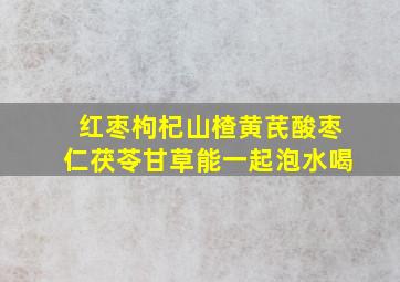 红枣枸杞山楂黄芪酸枣仁茯苓甘草能一起泡水喝