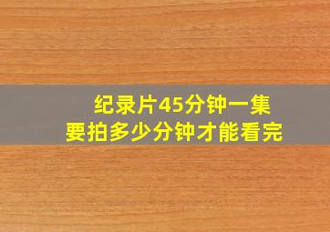 纪录片45分钟一集要拍多少分钟才能看完