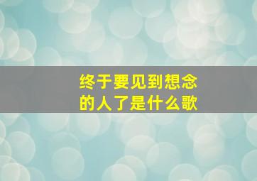 终于要见到想念的人了是什么歌