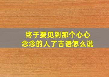 终于要见到那个心心念念的人了古语怎么说