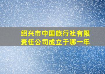 绍兴市中国旅行社有限责任公司成立于哪一年