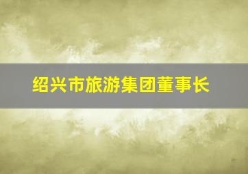 绍兴市旅游集团董事长