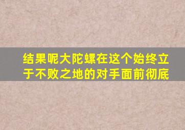 结果呢大陀螺在这个始终立于不败之地的对手面前彻底