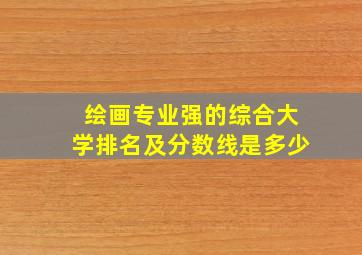 绘画专业强的综合大学排名及分数线是多少