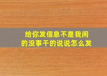 给你发信息不是我闲的没事干的说说怎么发