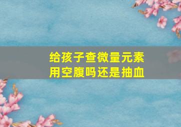 给孩子查微量元素用空腹吗还是抽血