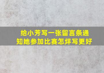 给小芳写一张留言条通知她参加比赛怎烊写更好