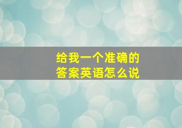 给我一个准确的答案英语怎么说