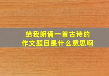 给我朗诵一首古诗的作文题目是什么意思啊