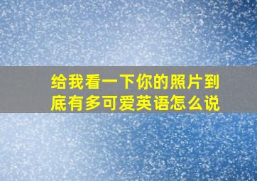 给我看一下你的照片到底有多可爱英语怎么说