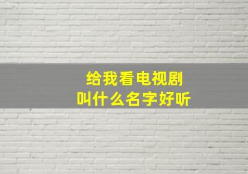 给我看电视剧叫什么名字好听