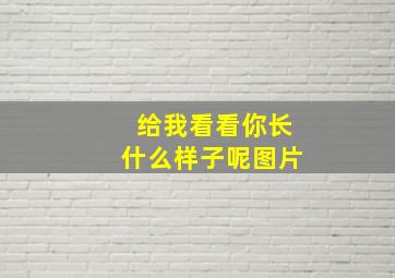 给我看看你长什么样子呢图片