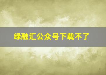 绿融汇公众号下载不了