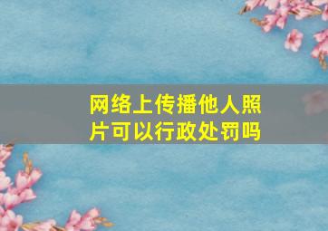 网络上传播他人照片可以行政处罚吗