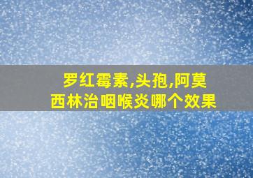 罗红霉素,头孢,阿莫西林治咽喉炎哪个效果