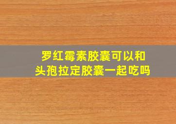 罗红霉素胶囊可以和头孢拉定胶囊一起吃吗