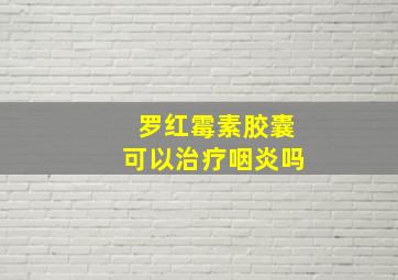 罗红霉素胶囊可以治疗咽炎吗