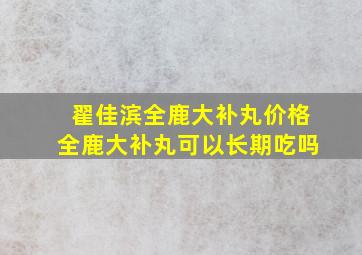 翟佳滨全鹿大补丸价格全鹿大补丸可以长期吃吗