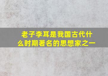 老子李耳是我国古代什么时期著名的思想家之一