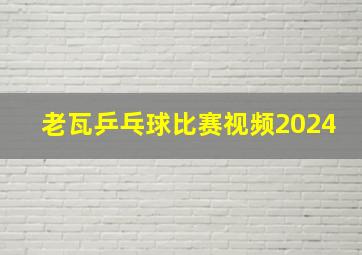 老瓦乒乓球比赛视频2024