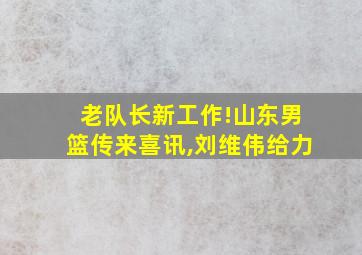 老队长新工作!山东男篮传来喜讯,刘维伟给力