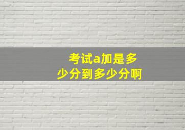 考试a加是多少分到多少分啊