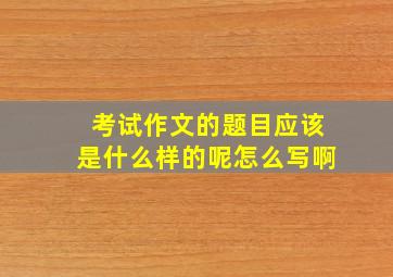 考试作文的题目应该是什么样的呢怎么写啊