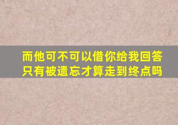 而他可不可以借你给我回答只有被遗忘才算走到终点吗