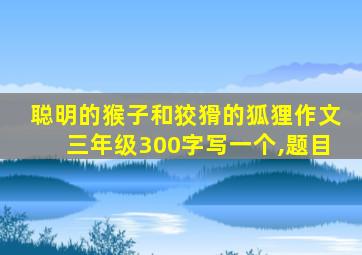 聪明的猴子和狡猾的狐狸作文三年级300字写一个,题目