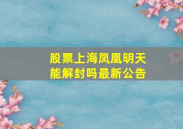 股票上海凤凰明天能解封吗最新公告