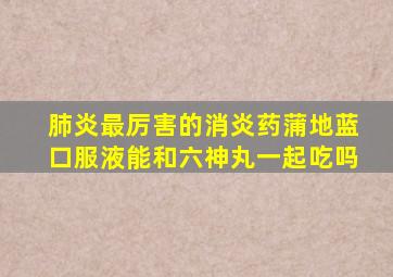 肺炎最厉害的消炎药蒲地蓝口服液能和六神丸一起吃吗