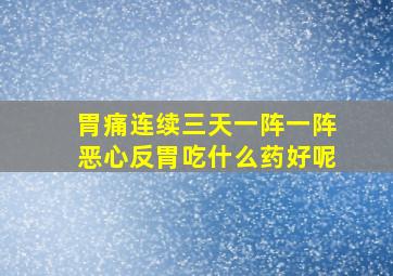 胃痛连续三天一阵一阵恶心反胃吃什么药好呢