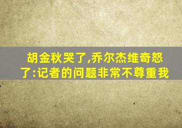 胡金秋哭了,乔尔杰维奇怒了:记者的问题非常不尊重我