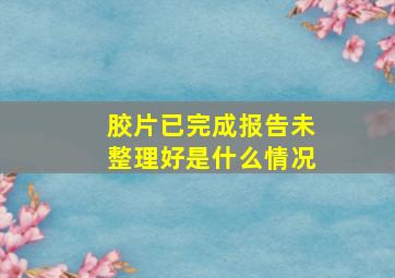 胶片已完成报告未整理好是什么情况