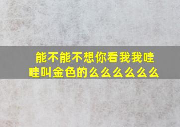 能不能不想你看我我哇哇叫金色的么么么么么么