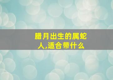 腊月出生的属蛇人,适合带什么