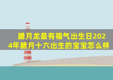 腊月龙最有福气出生日2024年腊月十六出生的宝宝怎么样