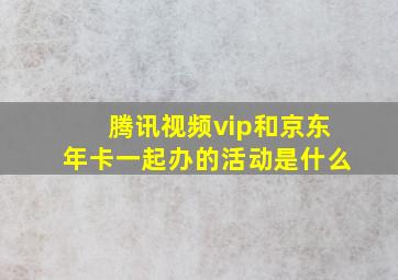 腾讯视频vip和京东年卡一起办的活动是什么