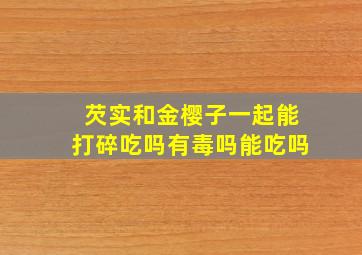 芡实和金樱子一起能打碎吃吗有毒吗能吃吗