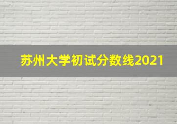 苏州大学初试分数线2021