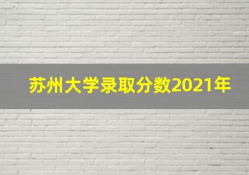 苏州大学录取分数2021年