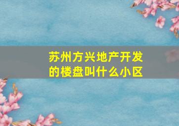 苏州方兴地产开发的楼盘叫什么小区