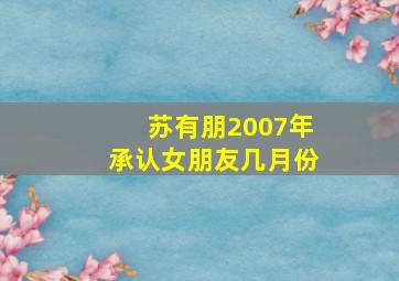 苏有朋2007年承认女朋友几月份