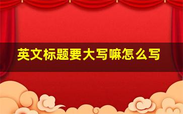 英文标题要大写嘛怎么写